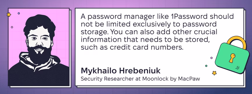 Quote by Mykhailo Hrebeniuk, Security Researcher at Moonlock by MacPaw: “A password manager like 1Password should not be limited exclusively to password storage. You can also add other crucial information that needs to be stored, such as credit card numbers.”